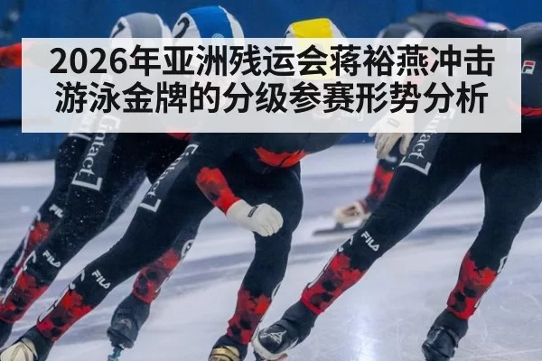 2026年亚洲残运会蒋裕燕冲击游泳金牌的分级参赛形势分析